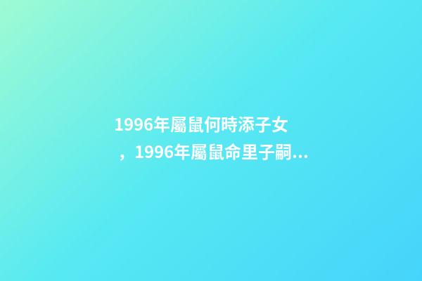 1996年屬鼠何時添子女，1996年屬鼠命里子嗣多少23點到1點出生的 96年屬鼠男什么時候結婚好，2022 年96年屬鼠結婚大利月-第1張-觀點-玄機派